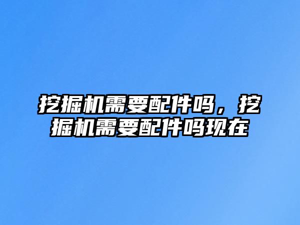 挖掘機需要配件嗎，挖掘機需要配件嗎現在