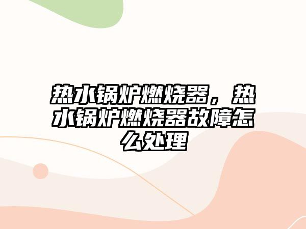 熱水鍋爐燃燒器，熱水鍋爐燃燒器故障怎么處理