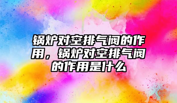 鍋爐對空排氣閥的作用，鍋爐對空排氣閥的作用是什么