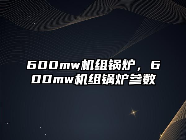 600mw機組鍋爐，600mw機組鍋爐參數(shù)