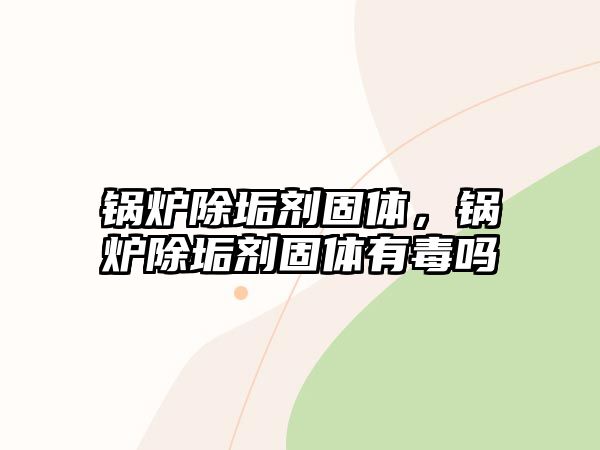 鍋爐除垢劑固體，鍋爐除垢劑固體有毒嗎