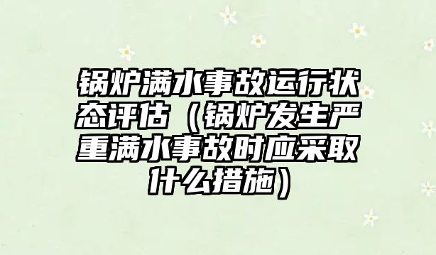 鍋爐滿水事故運行狀態(tài)評估（鍋爐發(fā)生嚴重滿水事故時應采取什么措施）