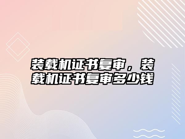 裝載機證書復審，裝載機證書復審多少錢