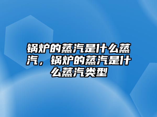 鍋爐的蒸汽是什么蒸汽，鍋爐的蒸汽是什么蒸汽類型