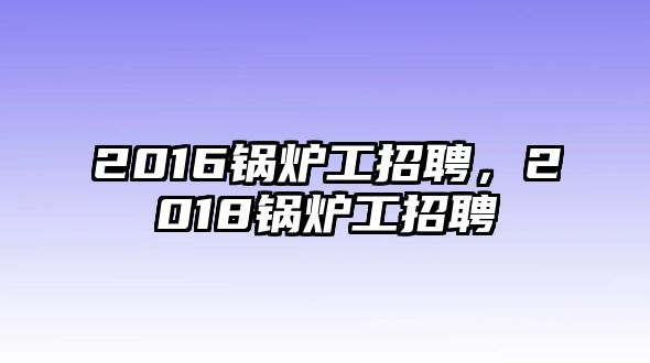 2016鍋爐工招聘，2018鍋爐工招聘