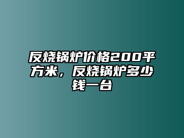 反燒鍋爐價格200平方米，反燒鍋爐多少錢一臺