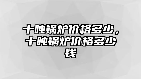 十噸鍋爐價(jià)格多少，十噸鍋爐價(jià)格多少錢