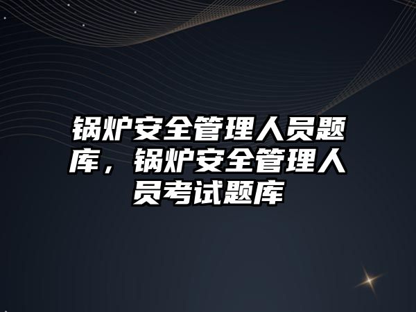 鍋爐安全管理人員題庫，鍋爐安全管理人員考試題庫