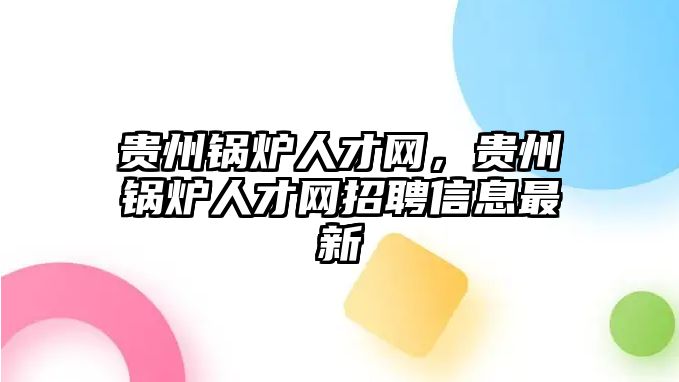 貴州鍋爐人才網(wǎng)，貴州鍋爐人才網(wǎng)招聘信息最新