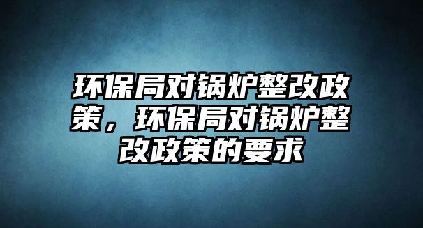 環(huán)保局對(duì)鍋爐整改政策，環(huán)保局對(duì)鍋爐整改政策的要求