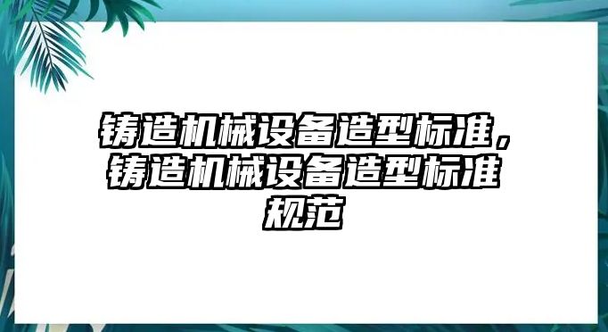 鑄造機械設備造型標準，鑄造機械設備造型標準規范