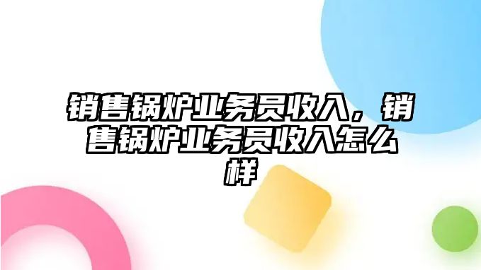 銷售鍋爐業(yè)務(wù)員收入，銷售鍋爐業(yè)務(wù)員收入怎么樣