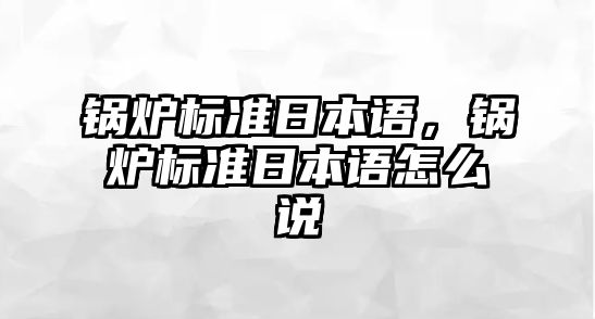 鍋爐標(biāo)準(zhǔn)日本語(yǔ)，鍋爐標(biāo)準(zhǔn)日本語(yǔ)怎么說(shuō)