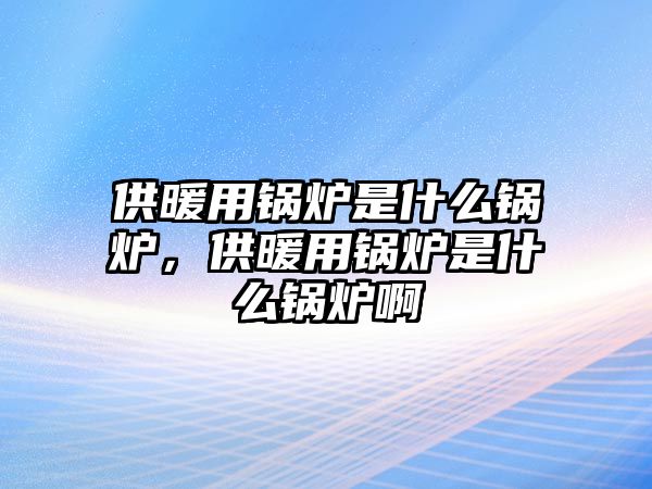 供暖用鍋爐是什么鍋爐，供暖用鍋爐是什么鍋爐啊