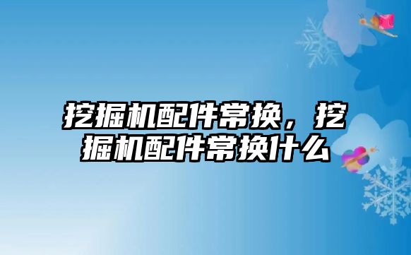 挖掘機配件常換，挖掘機配件常換什么