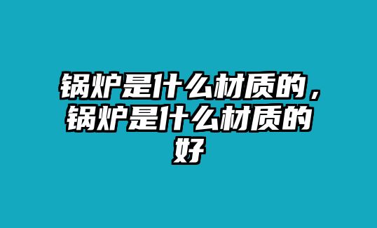 鍋爐是什么材質的，鍋爐是什么材質的好