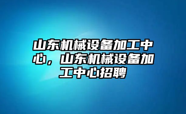 山東機械設備加工中心，山東機械設備加工中心招聘