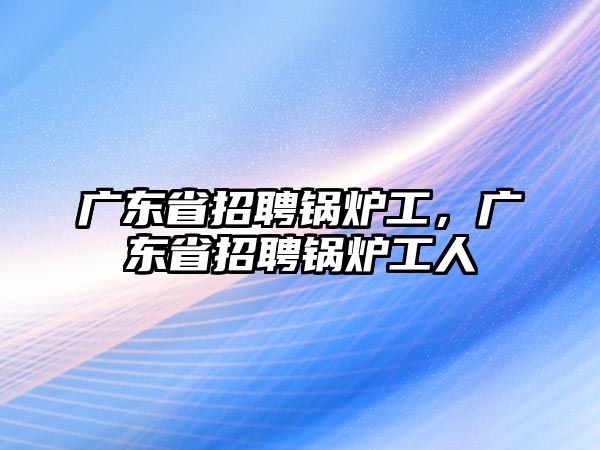 廣東省招聘鍋爐工，廣東省招聘鍋爐工人