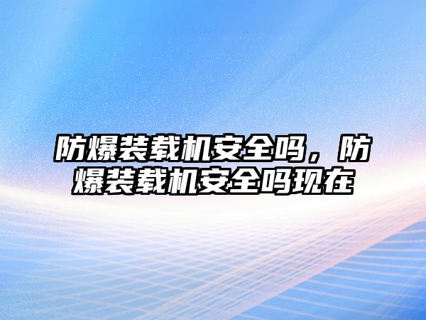 防爆裝載機安全嗎，防爆裝載機安全嗎現在