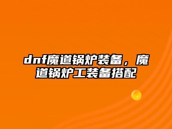 dnf魔道鍋爐裝備，魔道鍋爐工裝備搭配