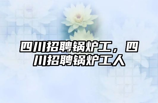 四川招聘鍋爐工，四川招聘鍋爐工人