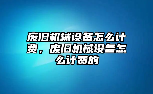 廢舊機械設備怎么計費，廢舊機械設備怎么計費的