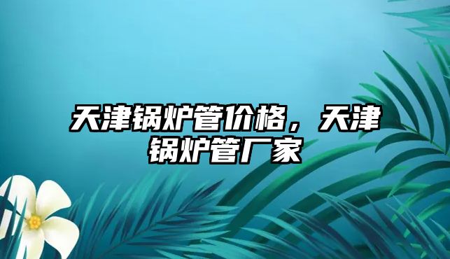 天津鍋爐管價格，天津鍋爐管廠家