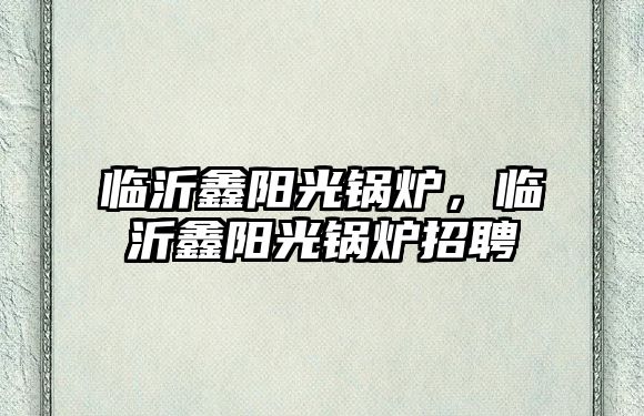 臨沂鑫陽光鍋爐，臨沂鑫陽光鍋爐招聘