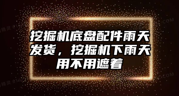 挖掘機底盤配件雨天發貨，挖掘機下雨天用不用遮著