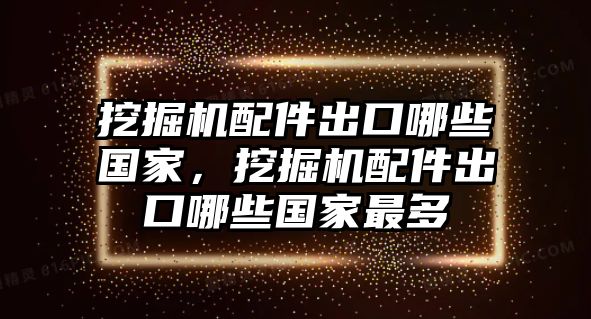 挖掘機配件出口哪些國家，挖掘機配件出口哪些國家最多