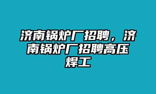 濟(jì)南鍋爐廠招聘，濟(jì)南鍋爐廠招聘高壓焊工