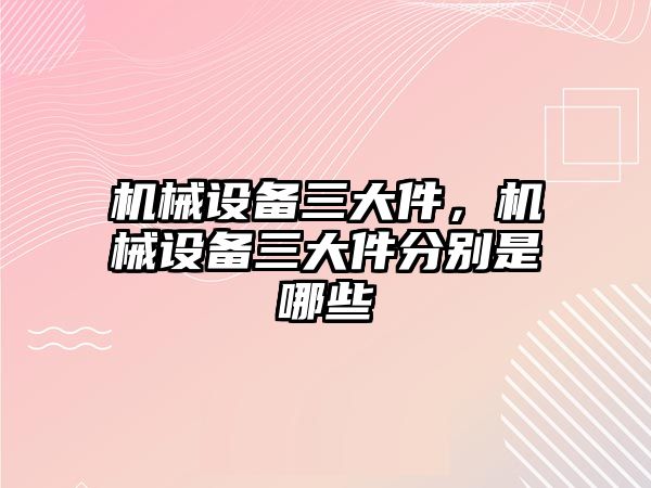 機械設備三大件，機械設備三大件分別是哪些