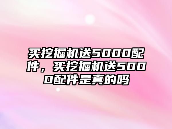 買挖掘機送5000配件，買挖掘機送5000配件是真的嗎