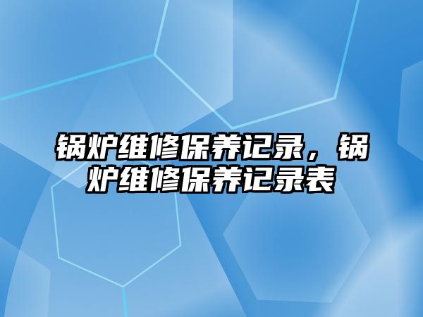 鍋爐維修保養(yǎng)記錄，鍋爐維修保養(yǎng)記錄表