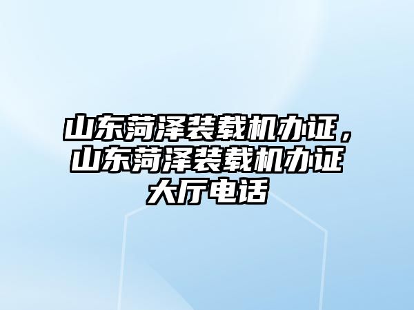 山東菏澤裝載機辦證，山東菏澤裝載機辦證大廳電話