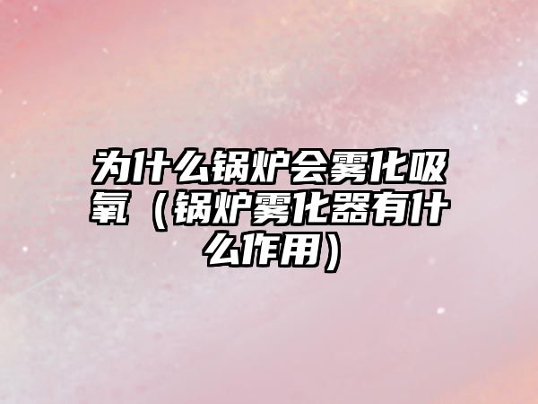 為什么鍋爐會(huì)霧化吸氧（鍋爐霧化器有什么作用）