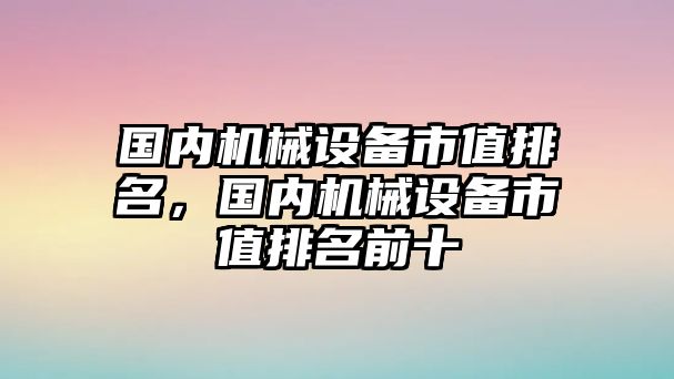 國內機械設備市值排名，國內機械設備市值排名前十