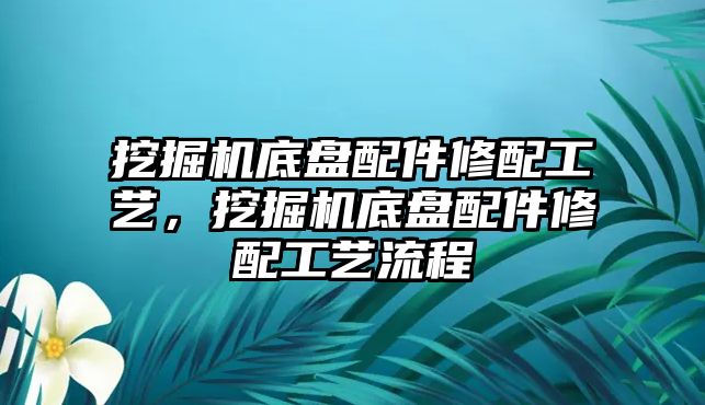 挖掘機底盤配件修配工藝，挖掘機底盤配件修配工藝流程