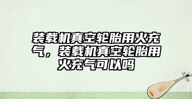 裝載機真空輪胎用火充氣，裝載機真空輪胎用火充氣可以嗎