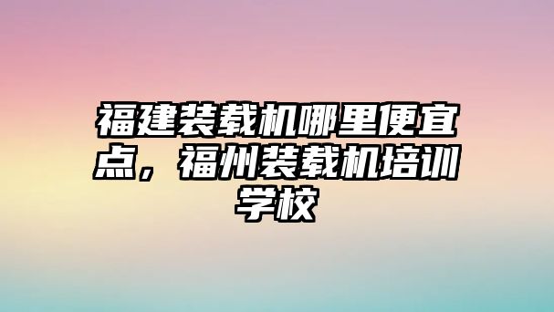 福建裝載機哪里便宜點，福州裝載機培訓學校