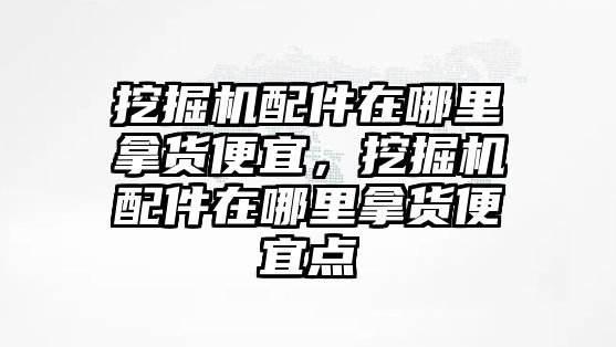 挖掘機配件在哪里拿貨便宜，挖掘機配件在哪里拿貨便宜點