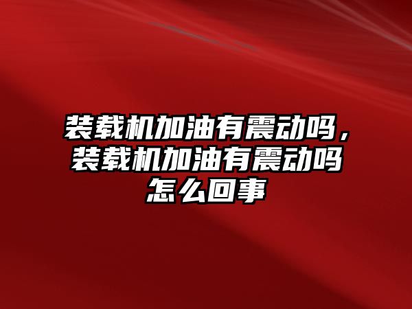 裝載機加油有震動嗎，裝載機加油有震動嗎怎么回事