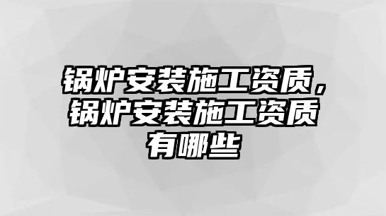 鍋爐安裝施工資質(zhì)，鍋爐安裝施工資質(zhì)有哪些