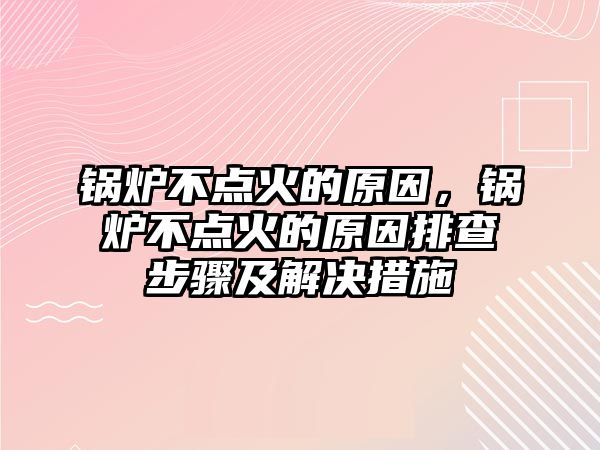 鍋爐不點火的原因，鍋爐不點火的原因排查步驟及解決措施