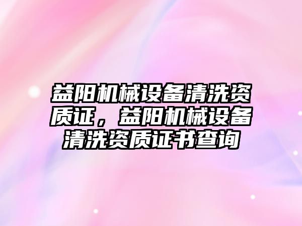 益陽機械設(shè)備清洗資質(zhì)證，益陽機械設(shè)備清洗資質(zhì)證書查詢