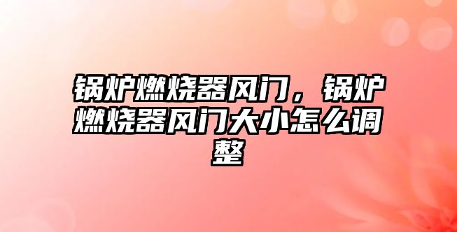 鍋爐燃燒器風門，鍋爐燃燒器風門大小怎么調整