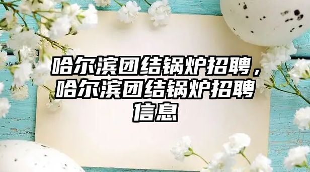 哈爾濱團結鍋爐招聘，哈爾濱團結鍋爐招聘信息