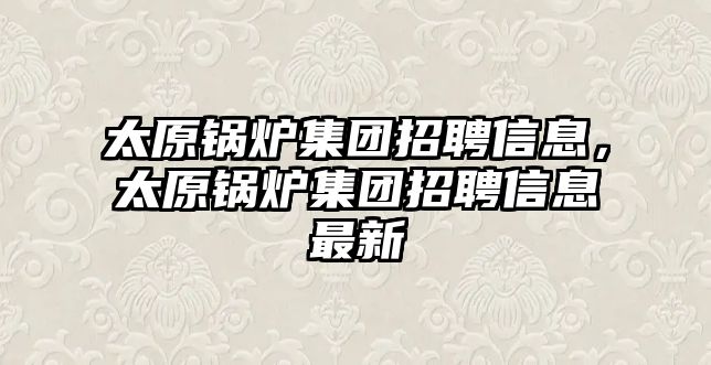 太原鍋爐集團招聘信息，太原鍋爐集團招聘信息最新