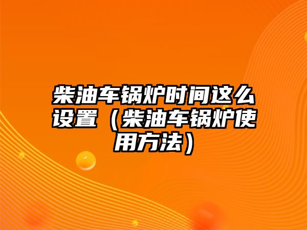 柴油車鍋爐時間這么設置（柴油車鍋爐使用方法）