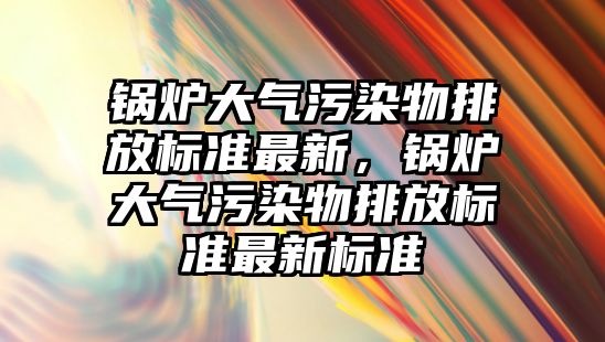 鍋爐大氣污染物排放標準最新，鍋爐大氣污染物排放標準最新標準